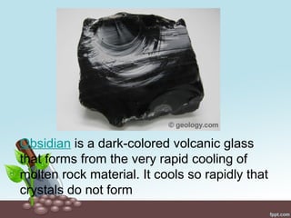 Obsidian is a dark-colored volcanic glass
that forms from the very rapid cooling of
molten rock material. It cools so rapidly that
crystals do not form
 
