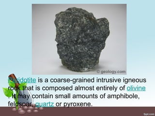 Peridotite is a coarse-grained intrusive igneous
rock that is composed almost entirely of olivine
. It may contain small amounts of amphibole,
feldspar, quartz or pyroxene.
 