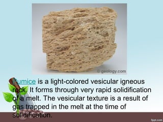 Pumice is a light-colored vesicular igneous
rock. It forms through very rapid solidification
of a melt. The vesicular texture is a result of
gas trapped in the melt at the time of
solidification.
 
