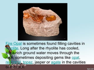 Fire Opal is sometimes found filling cavities in
rhyolite. Long after the rhyolite has cooled,
silica-rich ground water moves through the
rock, sometimes depositing gems like opal,
red beryl, topaz, jasper or agate in the cavities
of the rock.
 
