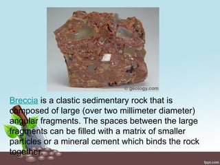 Breccia is a clastic sedimentary rock that is
composed of large (over two millimeter diameter)
angular fragments. The spaces between the large
fragments can be filled with a matrix of smaller
particles or a mineral cement which binds the rock
together.
 