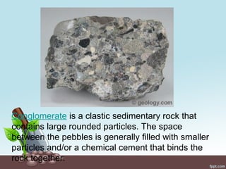 Conglomerate is a clastic sedimentary rock that
contains large rounded particles. The space
between the pebbles is generally filled with smaller
particles and/or a chemical cement that binds the
rock together.
 