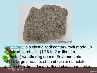 Sandstone is a clastic sedimentary rock made up
mainly of sand-size (1/16 to 2 millimeter
diameter) weathering debris. Environments
where large amounts of sand can accumulate
include beaches, deserts, flood plains and deltas.
 