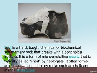 Flint is a hard, tough, chemical or biochemical
sedimentary rock that breaks with a conchoidal
fracture. It is a form of microcrystalline quartz that is
typically called “chert” by geologists. It often forms
as nodules in sedimentary rocks such as chalk and
marine limestones.
 