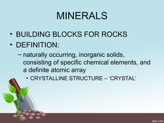 MINERALS
• BUILDING BLOCKS FOR ROCKS
• DEFINITION:
– naturally occurring, inorganic solids,
consisting of specific chemical elements, and
a definite atomic array
• CRYSTALLINE STRUCTURE – ‘CRYSTAL’
 