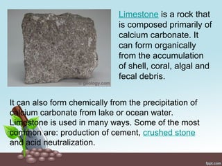 It can also form chemically from the precipitation of
calcium carbonate from lake or ocean water.
Limestone is used in many ways. Some of the most
common are: production of cement, crushed stone
and acid neutralization.
Limestone is a rock that
is composed primarily of
calcium carbonate. It
can form organically
from the accumulation
of shell, coral, algal and
fecal debris.
 