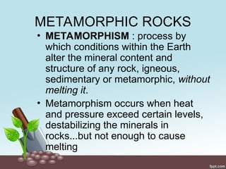 METAMORPHIC ROCKS
• METAMORPHISM : process by
which conditions within the Earth
alter the mineral content and
structure of any rock, igneous,
sedimentary or metamorphic, without
melting it.
• Metamorphism occurs when heat
and pressure exceed certain levels,
destabilizing the minerals in
rocks...but not enough to cause
melting
 