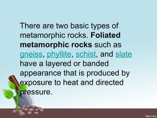 There are two basic types of
metamorphic rocks. Foliated
metamorphic rocks such as
gneiss, phyllite, schist, and slate
have a layered or banded
appearance that is produced by
exposure to heat and directed
pressure.
 