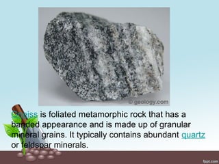 Gneiss is foliated metamorphic rock that has a
banded appearance and is made up of granular
mineral grains. It typically contains abundant quartz
or feldspar minerals.
 