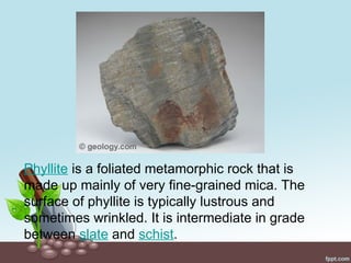 Phyllite is a foliated metamorphic rock that is
made up mainly of very fine-grained mica. The
surface of phyllite is typically lustrous and
sometimes wrinkled. It is intermediate in grade
between slate and schist.
 