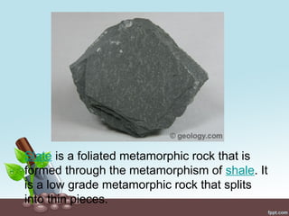 Slate is a foliated metamorphic rock that is
formed through the metamorphism of shale. It
is a low grade metamorphic rock that splits
into thin pieces.
 