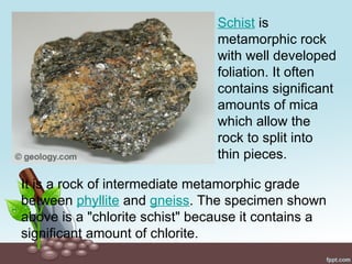 It is a rock of intermediate metamorphic grade
between phyllite and gneiss. The specimen shown
above is a "chlorite schist" because it contains a
significant amount of chlorite.
Schist is
metamorphic rock
with well developed
foliation. It often
contains significant
amounts of mica
which allow the
rock to split into
thin pieces.
 