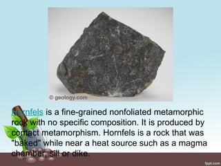 Hornfels is a fine-grained nonfoliated metamorphic
rock with no specific composition. It is produced by
contact metamorphism. Hornfels is a rock that was
"baked" while near a heat source such as a magma
chamber, sill or dike.
 