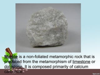 Marble is a non-foliated metamorphic rock that is
produced from the metamorphism of limestone or
dolostone. It is composed primarily of calcium
carbonate.
 