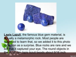 Lapis Lazuli, the famous blue gem material, is
actually a metamorphic rock. Most people are
surprised to learn that, so we added it to this photo
collection as a surprise. Blue rocks are rare and we
bet that it captured your eye. The round objects in
the photo are lapis lazuli beads about 9/16 inch
 