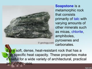 It is a soft, dense, heat-resistant rock that has a
high specific heat capacity. These properties make
it useful for a wide variety of architectural, practical
and artistic uses.
Soapstone is a
metamorphic rock
that consists
primarily of talc with
varying amounts of
other minerals such
as micas, chlorite,
amphiboles,
pyroxenes and
carbonates.
 
