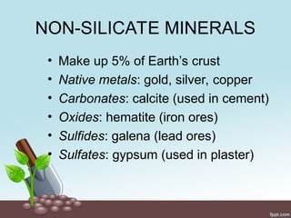 NON-SILICATE MINERALS
• Make up 5% of Earth’s crust
• Native metals: gold, silver, copper
• Carbonates: calcite (used in cement)
• Oxides: hematite (iron ores)
• Sulfides: galena (lead ores)
• Sulfates: gypsum (used in plaster)
 
