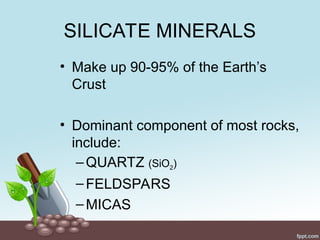 SILICATE MINERALS
• Make up 90-95% of the Earth’s
Crust
• Dominant component of most rocks,
include:
–QUARTZ (SiO2)
–FELDSPARS
–MICAS
 