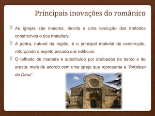 Principais inovações do românico
 As igrejas são maiores, devido a uma evolução dos métodos
construtivos e dos materiais.
 A pedra, natural da região, é o principal material de construção,
reforçando o aspeto pesado dos edifícios.
 O telhado de madeira é substituído por abóbadas de berço e de
aresta, mais de acordo com uma igreja que representa a “fortaleza
de Deus”.
 