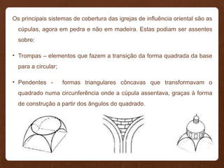 Os principais sistemas de cobertura das igrejas de influência oriental são as
cúpulas, agora em pedra e não em madeira. Estas podiam ser assentes
sobre:
• Trompas – elementos que fazem a transição da forma quadrada da base
para a circular;
• Pendentes - formas triangulares côncavas que transformavam o
quadrado numa circunferência onde a cúpula assentava, graças à forma
de construção a partir dos ângulos do quadrado.
 