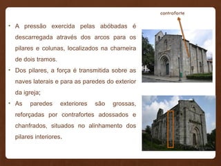 • A pressão exercida pelas abóbadas é
descarregada através dos arcos para os
pilares e colunas, localizados na charneira
de dois tramos.
• Dos pilares, a força é transmitida sobre as
naves laterais e para as paredes do exterior
da igreja;
• As paredes exteriores são grossas,
reforçadas por contrafortes adossados e
chanfrados, situados no alinhamento dos
pilares interiores.
contraforte
 