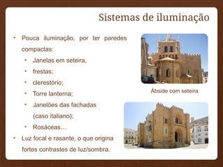 Sistemas de iluminação
• Pouca iluminação, por ter paredes
compactas:
• Janelas em seteira,
• frestas;
• clerestório;
• Torre lanterna;
• Janelões das fachadas
(caso italiano);
• Rosáceas…
• Luz focal e rasante, o que origina
fortes contrastes de luz/sombra.
Ábside com seteira
 