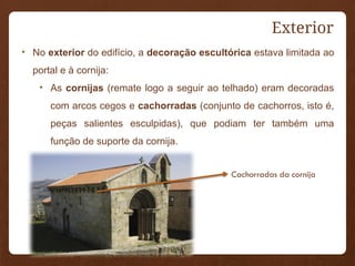Exterior
• No exterior do edifício, a decoração escultórica estava limitada ao
portal e à cornija:
• As cornijas (remate logo a seguir ao telhado) eram decoradas
com arcos cegos e cachorradas (conjunto de cachorros, isto é,
peças salientes esculpidas), que podiam ter também uma
função de suporte da cornija.
Cachorradas da cornija
 