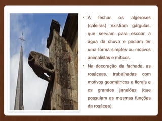 • A fechar os algeroses
(caleiras) existiam gárgulas,
que serviam para escoar a
água da chuva e podiam ter
uma forma simples ou motivos
animalistas e míticos.
• Na decoração da fachada, as
rosáceas, trabalhadas com
motivos geométricos e florais e
os grandes janelões (que
possuíam as mesmas funções
da rosácea).
 