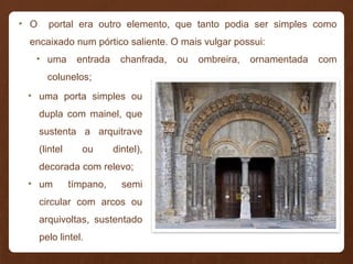 • O portal era outro elemento, que tanto podia ser simples como
encaixado num pórtico saliente. O mais vulgar possui:
• uma entrada chanfrada, ou ombreira, ornamentada com
colunelos;
• uma porta simples ou
dupla com mainel, que
sustenta a arquitrave
(lintel ou dintel),
decorada com relevo;
• um tímpano, semi
circular com arcos ou
arquivoltas, sustentado
pelo lintel.
 