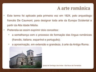 • Este termo foi aplicado pela primeira vez em 1824, pelo arqueólogo
francês De Caumont, para designar toda arte da Europa Ocidental a
partir da Alta Idade Média.
• Pretendia-se assim exprimir dois conceitos:
• a semelhança com o processo de formação das língua românicas
(francês, italiano, espanhol e português);
• a aproximação, em extensão e grandeza, à arte da Antiga Roma.
Igreja de Santiago das Antas Vila Nova de Famalicão
A arte românica
 