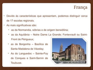França
• Devido às características que apresentam, podemos distinguir cerca
de 17 escolas regionais.
• As mais significativas são:
• as da Normandia, sóbrias e de origem beneditina;
• as da Aquitânia – Notre Dame La Grande; Fontevrault ou Saint-
Front de Périgueux;
• as de Borgonha – Basílica de
Santa Madalena de Vézelay;
• As do Languedoc – Sainte-Foy
de Conques e Saint-Sernin de
Toulouse.
 