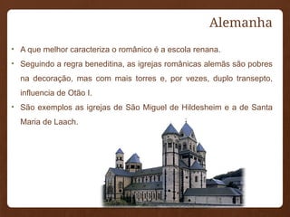 Alemanha
• A que melhor caracteriza o românico é a escola renana.
• Seguindo a regra beneditina, as igrejas românicas alemãs são pobres
na decoração, mas com mais torres e, por vezes, duplo transepto,
influencia de Otão I.
• São exemplos as igrejas de São Miguel de Hildesheim e a de Santa
Maria de Laach.
 