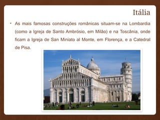 Itália
• As mais famosas construções românicas situam-se na Lombardia
(como a Igreja de Santo Ambrósio, em Milão) e na Toscânia, onde
ficam a Igreja de San Miniato al Monte, em Florença, e a Catedral
de Pisa.
 