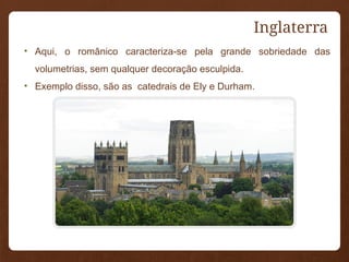 Inglaterra
• Aqui, o românico caracteriza-se pela grande sobriedade das
volumetrias, sem qualquer decoração esculpida.
• Exemplo disso, são as catedrais de Ely e Durham.
 
