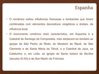 Espanha
• O românico sofreu influências francesas e lombardas que foram
combinadas com elementos decorativos visigóticos e árabes, de
influência local.
• O monumento românico mais característico, em Espanha é a
Catedral de Santiago de Compostela, mas destacam-se também as
igrejas de São Pedro de Roda, do Mosteiro de Ripoll, de São
Clemente e de Santa Maria de Tahull, e a Catedral de Jaca, na
Catalunha; e, em Leão, as igrejas de Santo Isidoro de Sevilha
(séculos XI-XII) e de San Martin de Frómista.
 