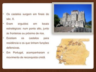 • Os castelos surgem em finais do
séc. X.
• Eram erguidos em locais
estratégicos: num ponto alto, junto
às fronteiras ou próximo de rios.
• Existiam os castelos para
residência e os que tinham funções
defensivas.
• Em Portugal, acompanharam o
movimento de reconquista cristã.
 