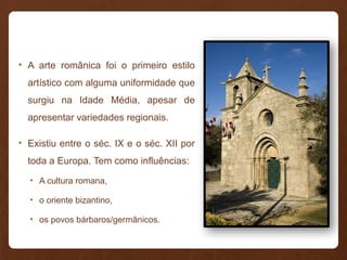 • A arte românica foi o primeiro estilo
artístico com alguma uniformidade que
surgiu na Idade Média, apesar de
apresentar variedades regionais.
• Existiu entre o séc. IX e o séc. XII por
toda a Europa. Tem como influências:
• A cultura romana,
• o oriente bizantino,
• os povos bárbaros/germânicos.
 