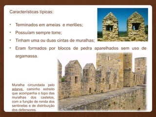 Características típicas:
• Terminados em ameias e merlões;
• Possuíam sempre torre;
• Tinham uma ou duas cintas de muralhas;
• Eram formados por blocos de pedra aparelhados sem uso de
argamassa.
Muralha circundada pelo
adarve, caminho estreito
que acompanha o topo das
muralhas dos castelos,
com a função de ronda dos
sentinelas e de distribuição
dos defensores.
 
