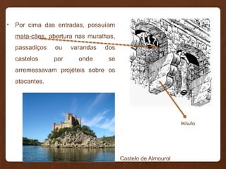 • Por cima das entradas, possuíam
mata-cães, abertura nas muralhas,
passadiços ou varandas dos
castelos por onde se
arremessavam projéteis sobre os
atacantes.
Mísula
Castelo de Almourol
 