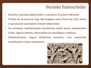 • Durante o período paleocristão, a escultura foi pouco relevante.
• O facto de se procurar fugir das imagens como forma de culto, levou
a que poucos exemplares fossem elaborados.
• As principais manifestações escultóricas desta época representam
Cristo, alguns retratos, decorações de sarcófagos e dípticos.
• Estilisticamente, segue influências romanas, com expressão
simplificada e maior simbolismo.
Período Paleocristão
 