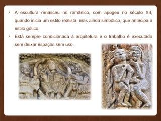 • A escultura renasceu no românico, com apogeu no século XII,
quando inicia um estilo realista, mas ainda simbólico, que antecipa o
estilo gótico.
• Está sempre condicionada à arquitetura e o trabalho é executado
sem deixar espaços sem uso.
 