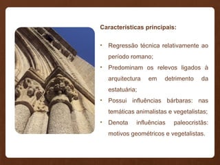 Características principais:
• Regressão técnica relativamente ao
período romano;
• Predominam os relevos ligados à
arquitectura em detrimento da
estatuária;
• Possui influências bárbaras: nas
temáticas animalistas e vegetalistas;
• Denota influências paleocristãs:
motivos geométricos e vegetalistas.
 