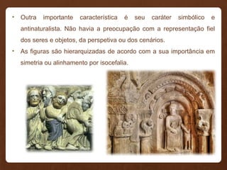 • Outra importante característica é seu caráter simbólico e
antinaturalista. Não havia a preocupação com a representação fiel
dos seres e objetos, da perspetiva ou dos cenários.
• As figuras são hierarquizadas de acordo com a sua importância em
simetria ou alinhamento por isocefalia.
 