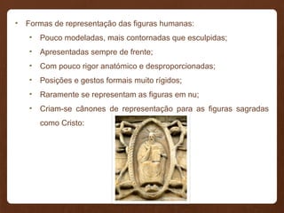 • Formas de representação das figuras humanas:
• Pouco modeladas, mais contornadas que esculpidas;
• Apresentadas sempre de frente;
• Com pouco rigor anatómico e desproporcionadas;
• Posições e gestos formais muito rígidos;
• Raramente se representam as figuras em nu;
• Criam-se cânones de representação para as figuras sagradas
como Cristo:
 