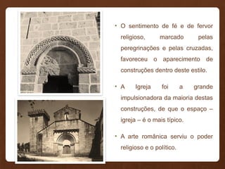 • O sentimento de fé e de fervor
religioso, marcado pelas
peregrinações e pelas cruzadas,
favoreceu o aparecimento de
construções dentro deste estilo.
• A Igreja foi a grande
impulsionadora da maioria destas
construções, de que o espaço –
igreja – é o mais típico.
• A arte românica serviu o poder
religioso e o político.
 