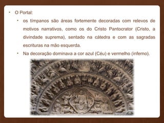 • O Portal:
• os tímpanos são áreas fortemente decoradas com relevos de
motivos narrativos, como os do Cristo Pantocrator (Cristo, a
divindade suprema), sentado na cátedra e com as sagradas
escrituras na mão esquerda.
• Na decoração dominava a cor azul (Céu) e vermelho (inferno).
 