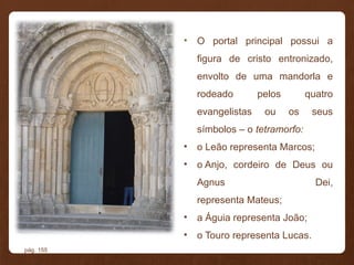• O portal principal possui a
figura de cristo entronizado,
envolto de uma mandorla e
rodeado pelos quatro
evangelistas ou os seus
símbolos – o tetramorfo:
• o Leão representa Marcos;
• o Anjo, cordeiro de Deus ou
Agnus Dei,
representa Mateus;
• a Águia representa João;
• o Touro representa Lucas.
pág. 155
 