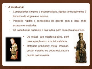 • A estatuária:
• Composições simples e esquemáticas, ligadas principalmente à
temática da virgem e o menino.
• Posições rígidas e concebidas de acordo com o local onde
estavam encostadas.
• Só trabalhadas da frente e dos lados, sem correção anatómica.
• Os rostos são estereotipados, sem
preocupação com a individualidade.
• Materiais principais: metal precioso,
gesso, madeira ou pedra estucada e
depois policromada.
 