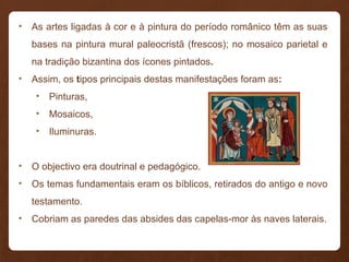 • As artes ligadas à cor e à pintura do período românico têm as suas
bases na pintura mural paleocristã (frescos); no mosaico parietal e
na tradição bizantina dos ícones pintados.
• Assim, os tipos principais destas manifestações foram as:
• Pinturas,
• Mosaicos,
• Iluminuras.
• O objectivo era doutrinal e pedagógico.
• Os temas fundamentais eram os bíblicos, retirados do antigo e novo
testamento.
• Cobriam as paredes das absides das capelas-mor às naves laterais.
 