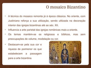 • A técnica do mosaico remonta já à época clássica. No oriente, com
Justiniano reforça a sua utilização, sendo utilizada na decoração
interior das igrejas bizantinas até ao séc. XII.
• Influencia a arte parietal das igrejas românicas mais a oriente.
• Os temas mantém-se os religiosos e bíblicos, mas sem
preocupações de volume, modelação ou cor.
O mosaico Bizantino
• Destacam-se pela sua cor e
riqueza de pormenor os que
estabelecem a passagem
para a arte bizantina.
 